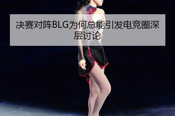 决赛对阵BLG为何总能引发电竞圈深层讨论